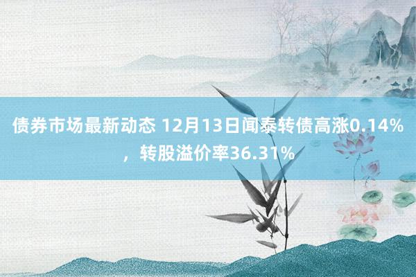 债券市场最新动态 12月13日闻泰转债高涨0.14%，转股溢价率36.31%