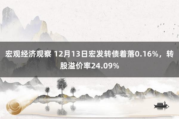 宏观经济观察 12月13日宏发转债着落0.16%，转股溢价率24.09%