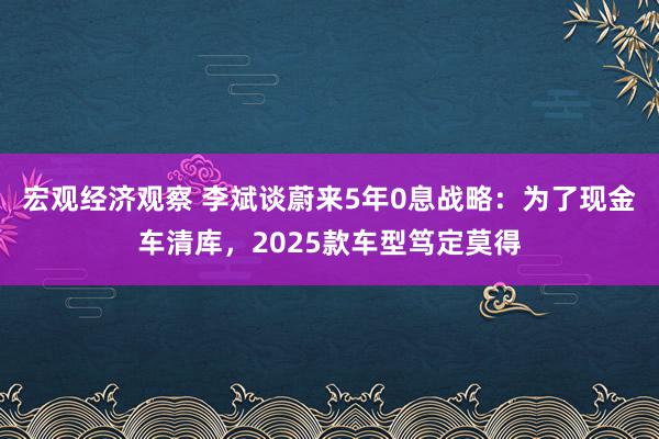 宏观经济观察 李斌谈蔚来5年0息战略：为了现金车清库，2025款车型笃定莫得