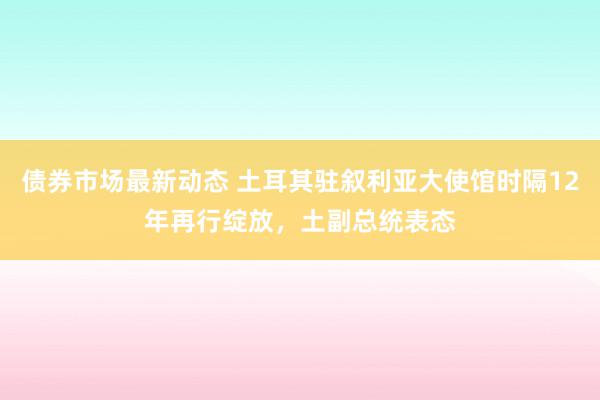 债券市场最新动态 土耳其驻叙利亚大使馆时隔12年再行绽放，土副总统表态