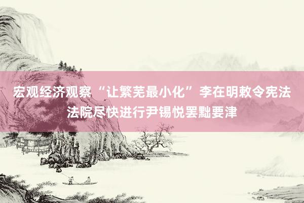 宏观经济观察 “让繁芜最小化” 李在明敕令宪法法院尽快进行尹锡悦罢黜要津