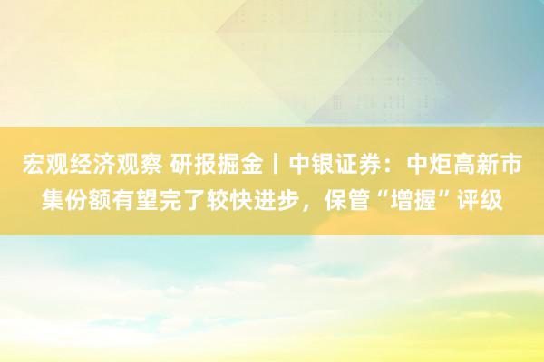 宏观经济观察 研报掘金丨中银证券：中炬高新市集份额有望完了较快进步，保管“增握”评级