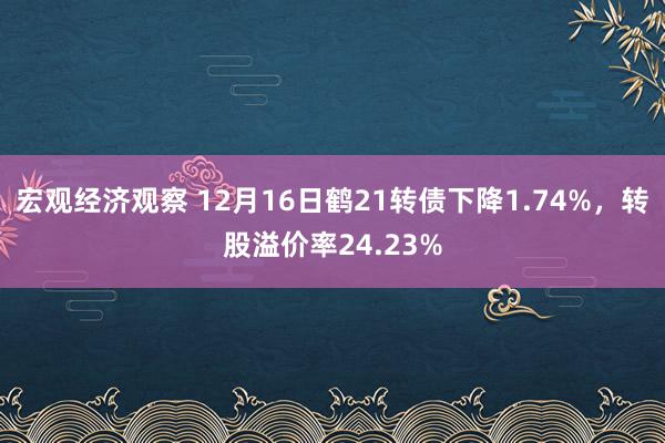 宏观经济观察 12月16日鹤21转债下降1.74%，转股溢价率24.23%