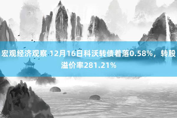 宏观经济观察 12月16日科沃转债着落0.58%，转股溢价率281.21%