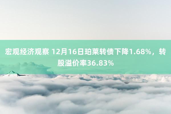 宏观经济观察 12月16日珀莱转债下降1.68%，转股溢价率36.83%