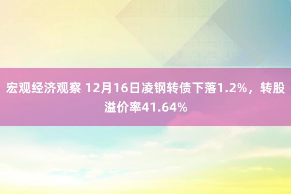 宏观经济观察 12月16日凌钢转债下落1.2%，转股溢价率41.64%