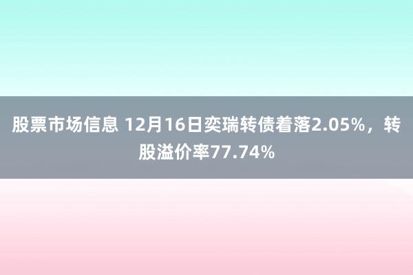 股票市场信息 12月16日奕瑞转债着落2.05%，转股溢价率77.74%