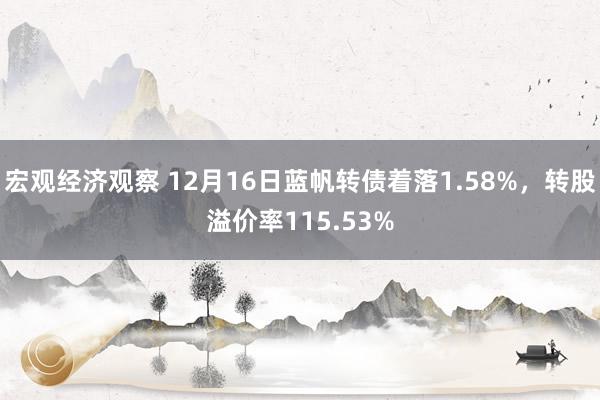 宏观经济观察 12月16日蓝帆转债着落1.58%，转股溢价率115.53%