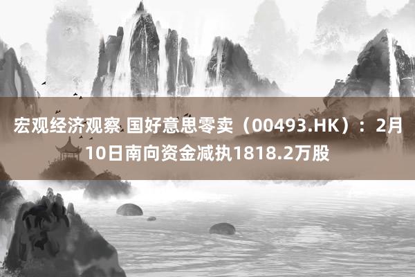 宏观经济观察 国好意思零卖（00493.HK）：2月10日南向资金减执1818.2万股