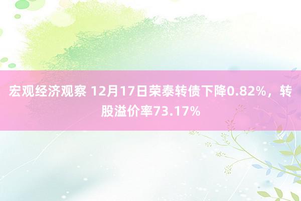 宏观经济观察 12月17日荣泰转债下降0.82%，转股溢价率73.17%