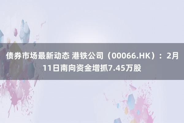 债券市场最新动态 港铁公司（00066.HK）：2月11日南向资金增抓7.45万股