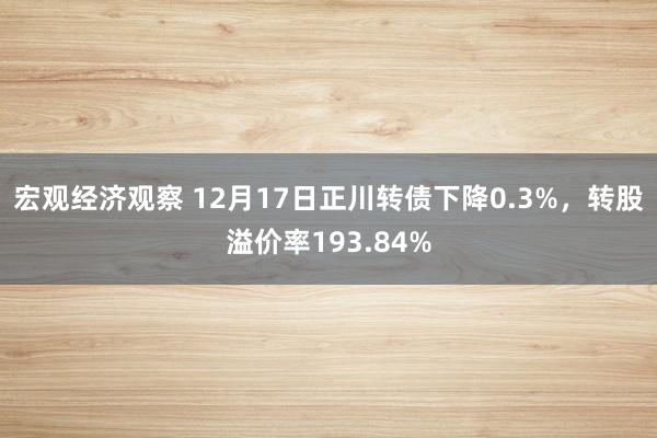 宏观经济观察 12月17日正川转债下降0.3%，转股溢价率193.84%