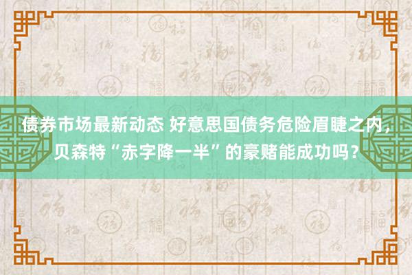 债券市场最新动态 好意思国债务危险眉睫之内，贝森特“赤字降一半”的豪赌能成功吗？