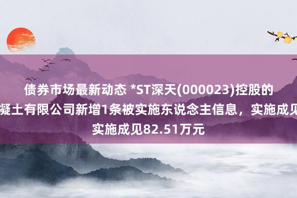 债券市场最新动态 *ST深天(000023)控股的株洲世界混凝土有限公司新增1条被实施东说念主信息，实施成见82.51万元