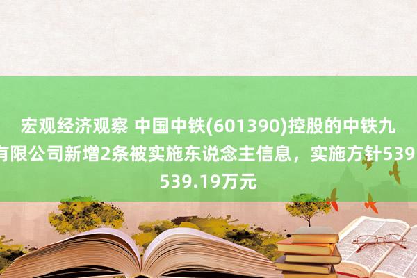 宏观经济观察 中国中铁(601390)控股的中铁九局集团有限公司新增2条被实施东说念主信息，实施方针539.19万元