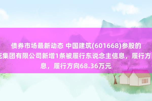 债券市场最新动态 中国建筑(601668)参股的中国建筑荫庇集团有限公司新增1条被履行东说念主信息，履行方向68.36万元