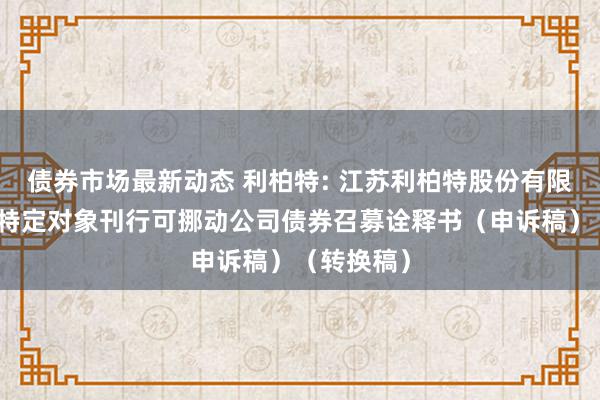 债券市场最新动态 利柏特: 江苏利柏特股份有限公司向不特定对象刊行可挪动公司债券召募诠释书（申诉稿）（转换稿）