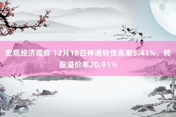 宏观经济观察 12月18日神通转债高潮5.41%，转股溢价率20.91%