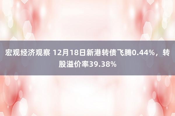 宏观经济观察 12月18日新港转债飞腾0.44%，转股溢价率39.38%