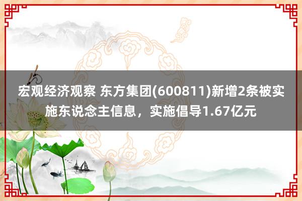 宏观经济观察 东方集团(600811)新增2条被实施东说念主信息，实施倡导1.67亿元