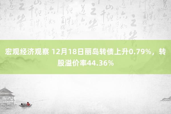 宏观经济观察 12月18日丽岛转债上升0.79%，转股溢价率44.36%