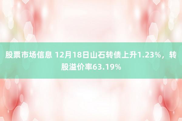 股票市场信息 12月18日山石转债上升1.23%，转股溢价率63.19%