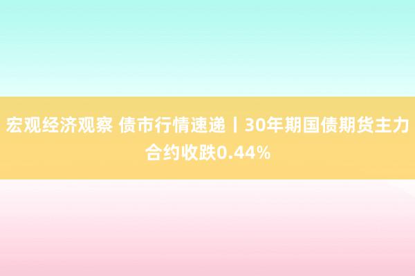 宏观经济观察 债市行情速递丨30年期国债期货主力合约收跌0.44%