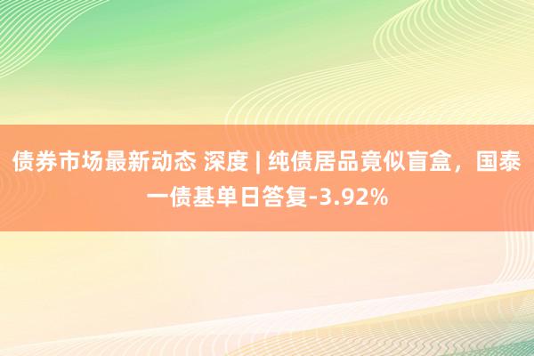 债券市场最新动态 深度 | 纯债居品竟似盲盒，国泰一债基单日答复-3.92%