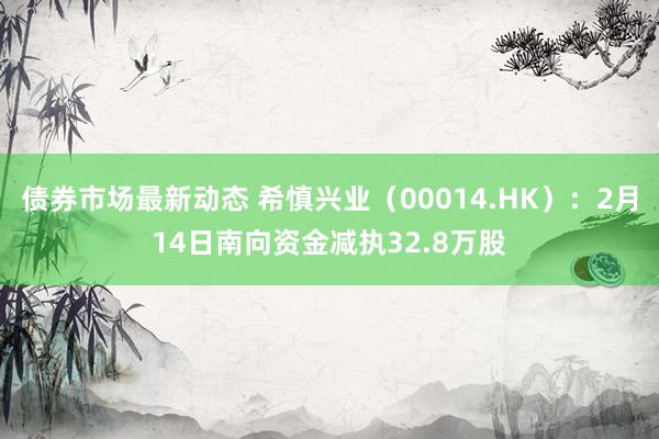 债券市场最新动态 希慎兴业（00014.HK）：2月14日南向资金减执32.8万股