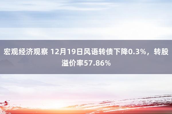 宏观经济观察 12月19日风语转债下降0.3%，转股溢价率57.86%