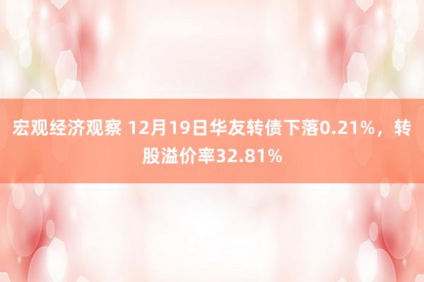 宏观经济观察 12月19日华友转债下落0.21%，转股溢价率32.81%