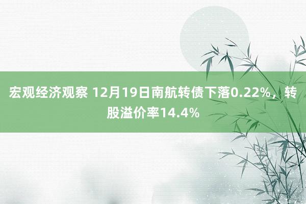 宏观经济观察 12月19日南航转债下落0.22%，转股溢价率14.4%