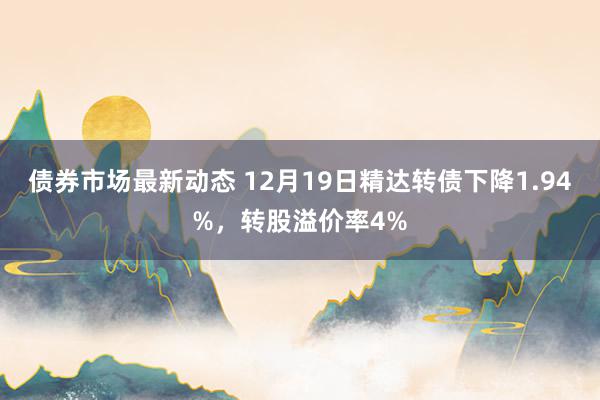 债券市场最新动态 12月19日精达转债下降1.94%，转股溢价率4%