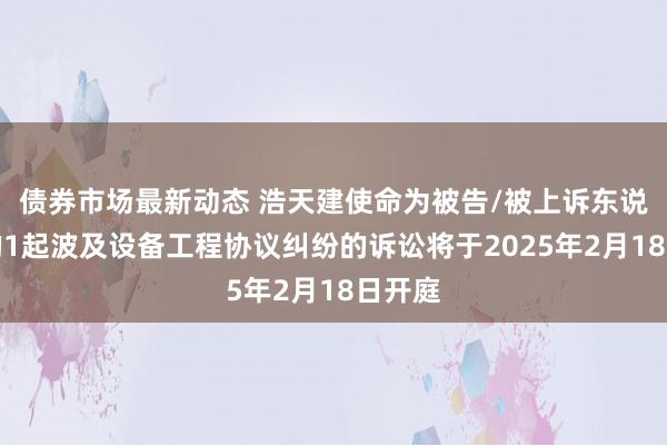 债券市场最新动态 浩天建使命为被告/被上诉东说念主的1起波及设备工程协议纠纷的诉讼将于2025年2月18日开庭