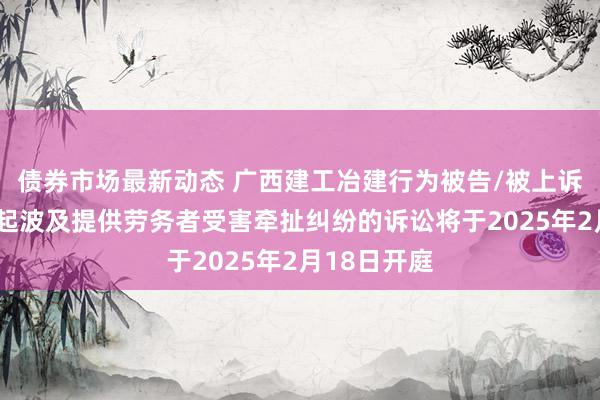 债券市场最新动态 广西建工冶建行为被告/被上诉东谈主的1起波及提供劳务者受害牵扯纠纷的诉讼将于2025年2月18日开庭