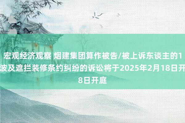 宏观经济观察 烟建集团算作被告/被上诉东谈主的1起波及遮拦装修条约纠纷的诉讼将于2025年2月18日开庭