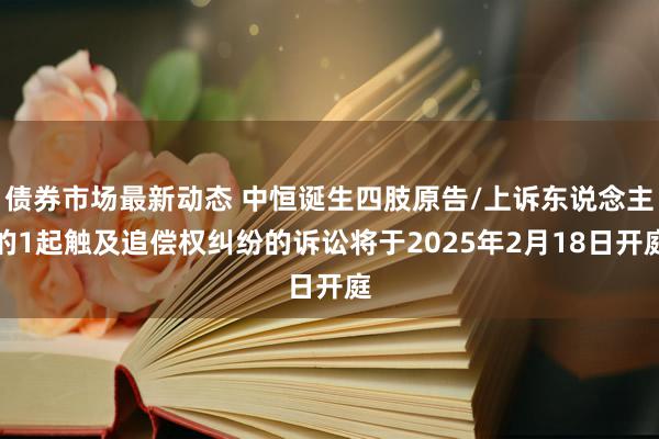 债券市场最新动态 中恒诞生四肢原告/上诉东说念主的1起触及追偿权纠纷的诉讼将于2025年2月18日开庭