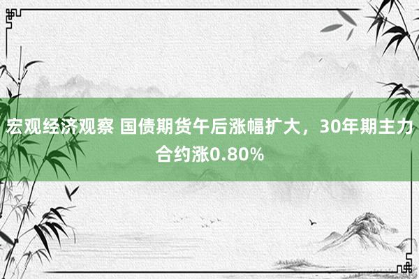 宏观经济观察 国债期货午后涨幅扩大，30年期主力合约涨0.80%