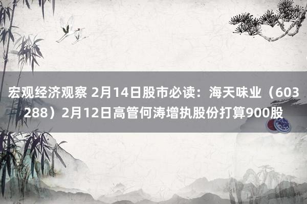 宏观经济观察 2月14日股市必读：海天味业（603288）2月12日高管何涛增执股份打算900股