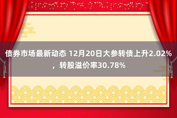 债券市场最新动态 12月20日大参转债上升2.02%，转股溢价率30.78%