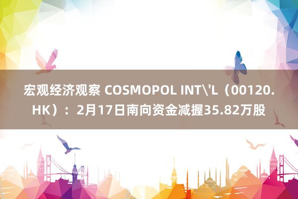 宏观经济观察 COSMOPOL INT'L（00120.HK）：2月17日南向资金减握35.82万股