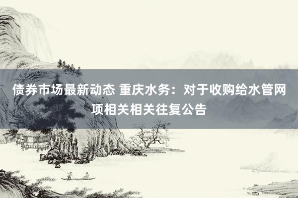 债券市场最新动态 重庆水务：对于收购给水管网项相关相关往复公告