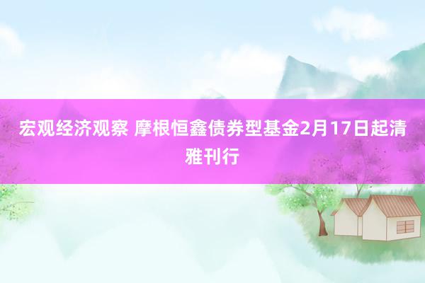 宏观经济观察 摩根恒鑫债券型基金2月17日起清雅刊行