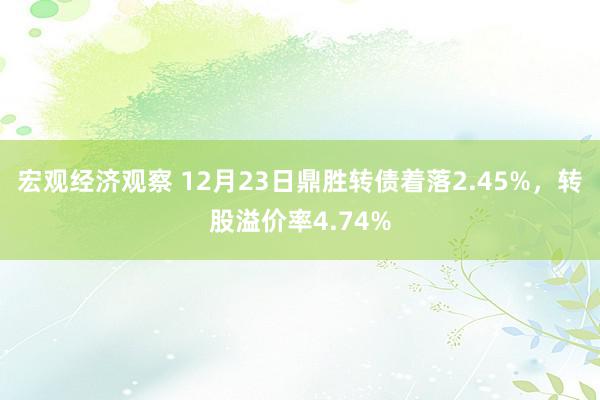 宏观经济观察 12月23日鼎胜转债着落2.45%，转股溢价率4.74%