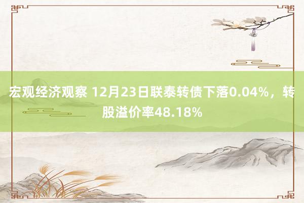 宏观经济观察 12月23日联泰转债下落0.04%，转股溢价率48.18%