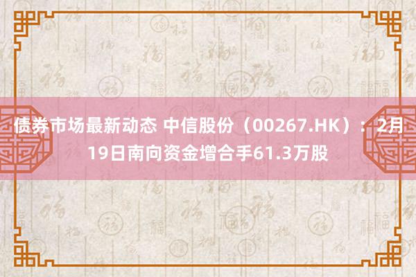 债券市场最新动态 中信股份（00267.HK）：2月19日南向资金增合手61.3万股