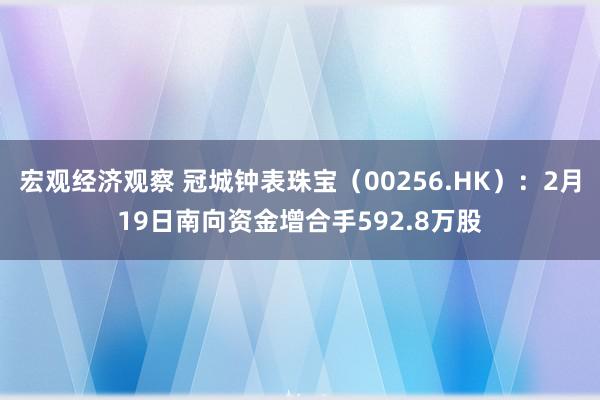 宏观经济观察 冠城钟表珠宝（00256.HK）：2月19日南向资金增合手592.8万股