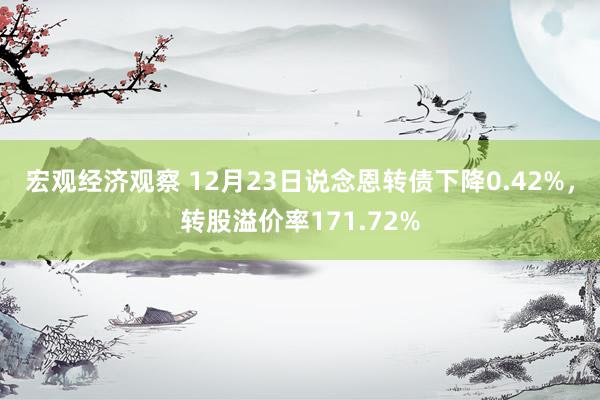 宏观经济观察 12月23日说念恩转债下降0.42%，转股溢价率171.72%