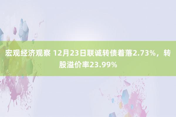 宏观经济观察 12月23日联诚转债着落2.73%，转股溢价率23.99%