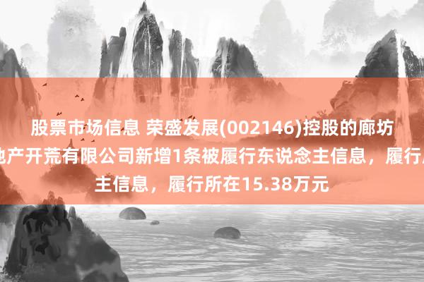 股票市场信息 荣盛发展(002146)控股的廊坊开荒区荣盛房地产开荒有限公司新增1条被履行东说念主信息，履行所在15.38万元